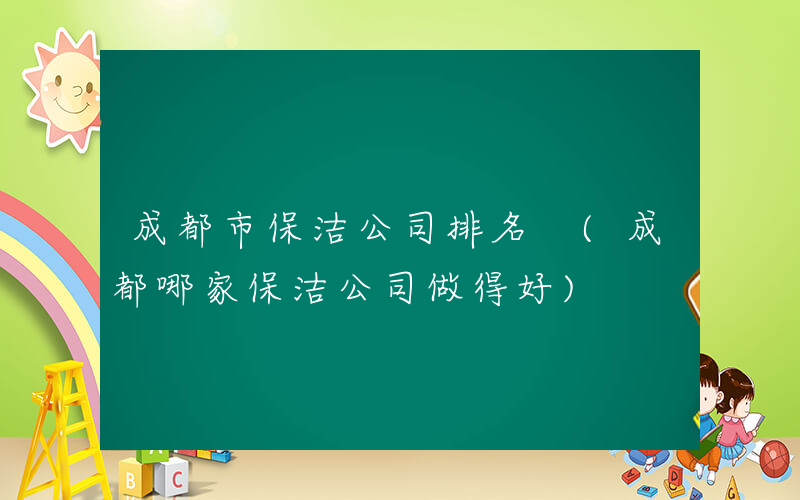 成都市保洁公司排名 (成都哪家保洁公司做得好)